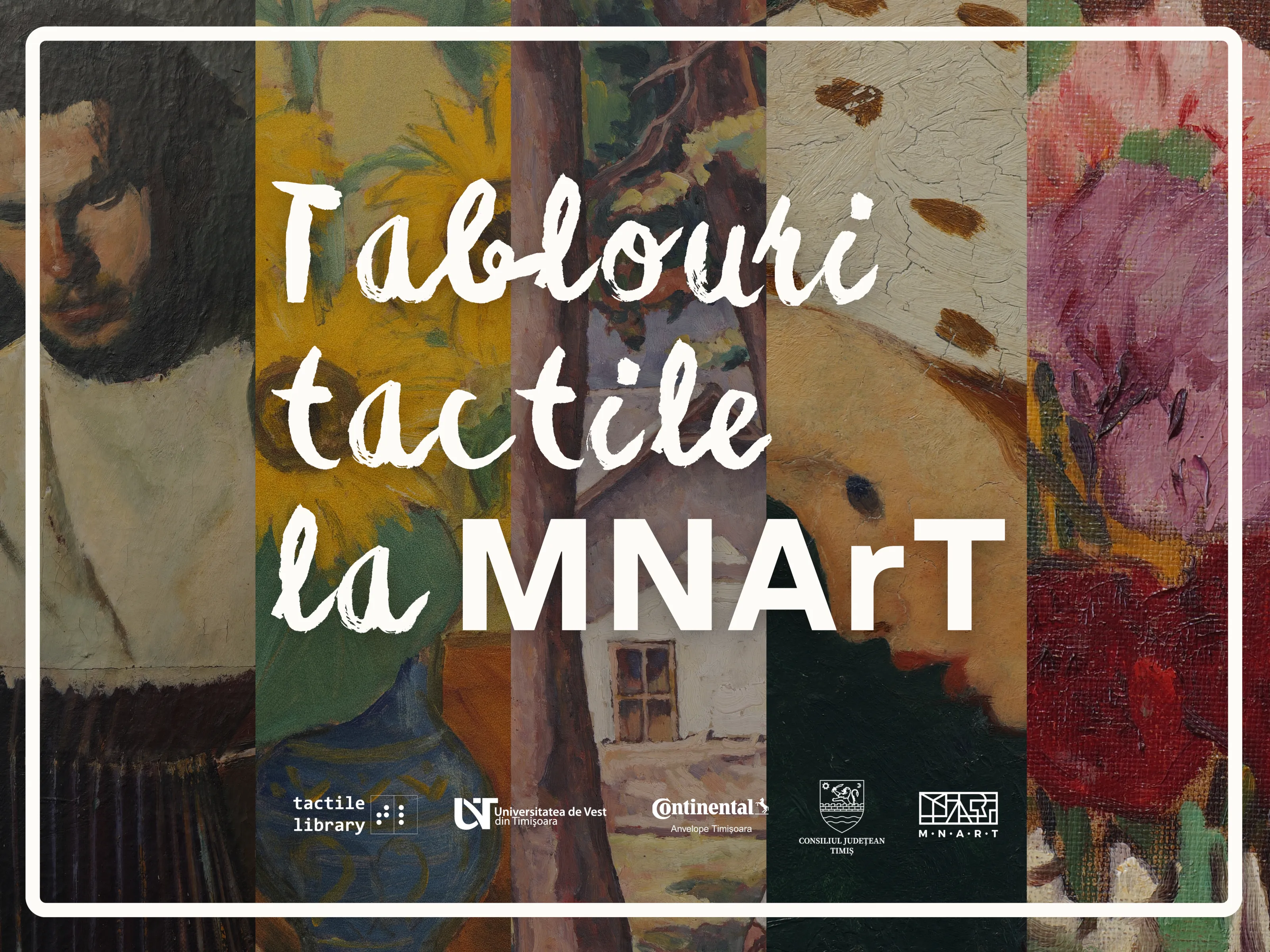 Imaginea este un afiș compus din mai multe fragmente de picturi colorate, așezate una lângă alta pe verticală, formând un fundal divers și viu. Fiecare fâșie prezintă o parte dintr-un tablou diferit: în stânga se vede o porțiune cu un bărbat pictat în culori închise, fragment din lucrarea „Acordionistul” a lui Corneliu Baba; urmează o zonă cu un vas albastru din ceramică, cu model tradițional și o floarea-soarelui, fragment din lucrarea „Floarea Soarelui” a lui Theodor Pallady; apoi apare o scenă cu trunchiuri de copaci și o casă în fundal, fragment din lucrarea „Peisaj cu figură” a lui Camil Ressu; în continuare se vede chipul unui copil cu o bonetă deschisă la culoare, fragment din lucrarea „Cap de copil” a lui Nicolae Tonitza; iar în partea dreaptă se află o secțiune cu garoafe în nuanțe de roz și roșu, fragment din lucrarea „Flori” a lui Ștefan Luchian. Peste această compoziție sunt așezate central litere mari, albe, cu aspect pictural, care spun: „Tablouri tactile la MNArT”. În partea de jos apar mai multe logo-uri ale unor instituții și proiecte: Tactile Library, Universitatea de Vest din Timișoara, Continental, Consiliul Județean Timiș și Muzeul Național de Artă Timișoara (MNArT). Întreaga imagine este încadrată de o ramă albă subțire, cu colțuri rotunjite, care îi conferă un aspect elegant de poster.